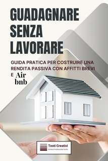 Testi Creativi - Guadagnare senza lavorare. Guida pratica per costruire una rendita passiva con affitti brevi e Airbnb (2025)
