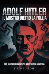 Tyrone G. Rose - Adolf Hitler. Il Mostro Dietro la Follia. Come un Uomo ha Cambiato per Sempre il Corso Della Storia (2025)